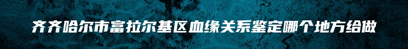 齐齐哈尔市富拉尔基区血缘关系鉴定哪个地方给做