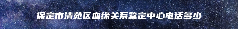 保定市清苑区血缘关系鉴定中心电话多少