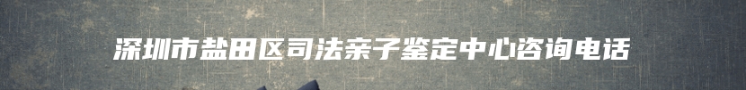 深圳市盐田区司法亲子鉴定中心咨询电话