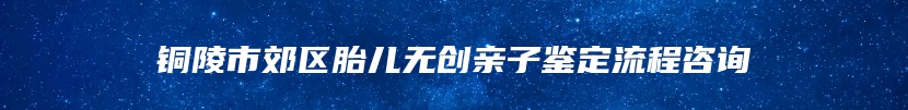 铜陵市郊区胎儿无创亲子鉴定流程咨询