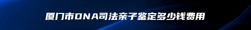 厦门市DNA司法亲子鉴定多少钱费用