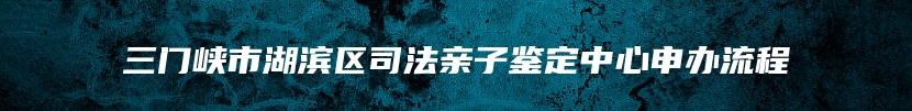 三门峡市湖滨区司法亲子鉴定中心申办流程