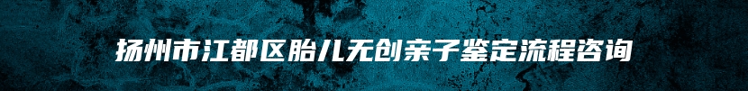 扬州市江都区胎儿无创亲子鉴定流程咨询