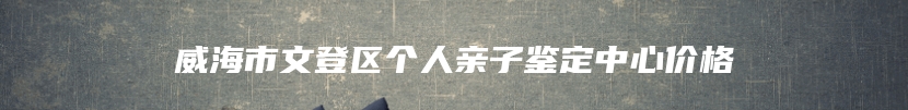 威海市文登区个人亲子鉴定中心价格