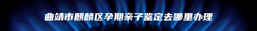 曲靖市麒麟区孕期亲子鉴定去哪里办理