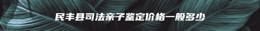 民丰县司法亲子鉴定价格一般多少