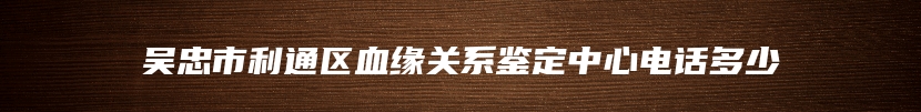 吴忠市利通区血缘关系鉴定中心电话多少