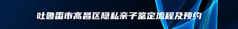 吐鲁番市高昌区隐私亲子鉴定流程及预约