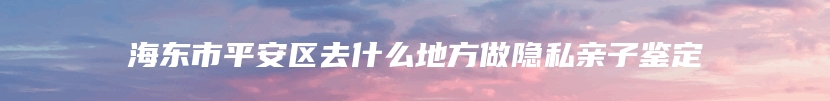 海东市平安区去什么地方做隐私亲子鉴定