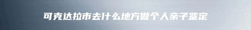 可克达拉市去什么地方做个人亲子鉴定