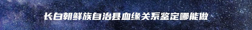 长白朝鲜族自治县血缘关系鉴定哪能做