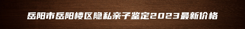 岳阳市岳阳楼区隐私亲子鉴定2023最新价格