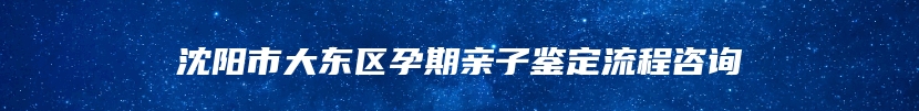 沈阳市大东区孕期亲子鉴定流程咨询