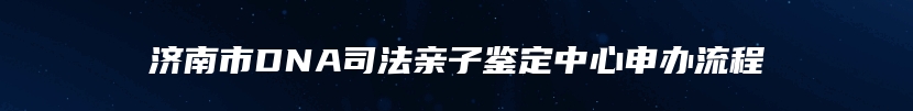 济南市DNA司法亲子鉴定中心申办流程