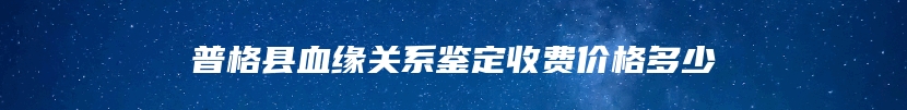 普格县血缘关系鉴定收费价格多少