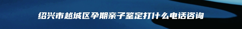 绍兴市越城区孕期亲子鉴定打什么电话咨询