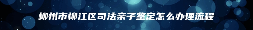 柳州市柳江区司法亲子鉴定怎么办理流程