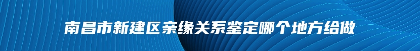 南昌市新建区亲缘关系鉴定哪个地方给做