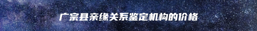 广宗县亲缘关系鉴定机构的价格