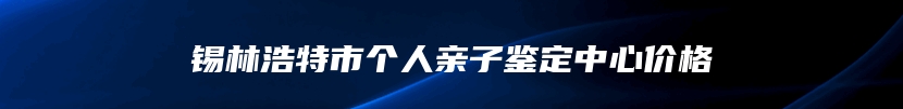 锡林浩特市个人亲子鉴定中心价格