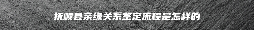 抚顺县亲缘关系鉴定流程是怎样的