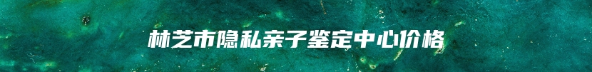 林芝市隐私亲子鉴定中心价格