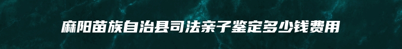麻阳苗族自治县司法亲子鉴定多少钱费用