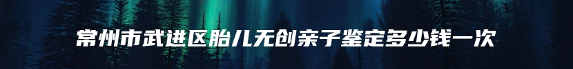 常州市武进区胎儿无创亲子鉴定多少钱一次
