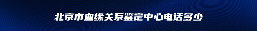 北京市血缘关系鉴定中心电话多少