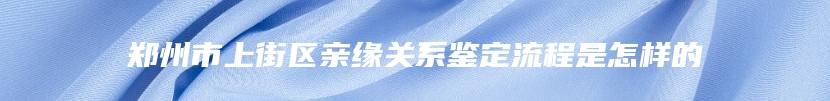 郑州市上街区亲缘关系鉴定流程是怎样的