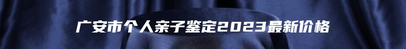 广安市个人亲子鉴定2023最新价格