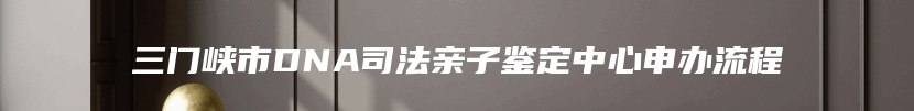 三门峡市DNA司法亲子鉴定中心申办流程