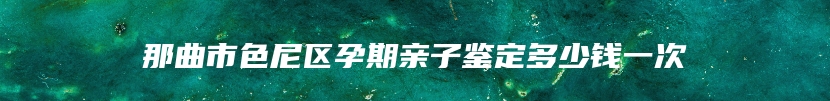 那曲市色尼区孕期亲子鉴定多少钱一次
