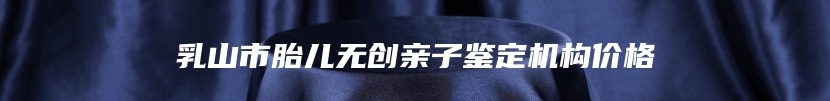 乳山市胎儿无创亲子鉴定机构价格