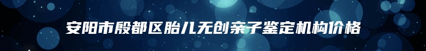 安阳市殷都区胎儿无创亲子鉴定机构价格