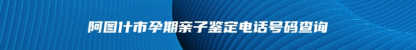 阿图什市孕期亲子鉴定电话号码查询