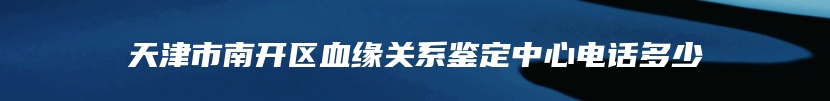 天津市南开区血缘关系鉴定中心电话多少