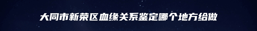 大同市新荣区血缘关系鉴定哪个地方给做