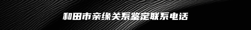 和田市亲缘关系鉴定联系电话