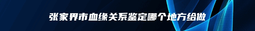 张家界市血缘关系鉴定哪个地方给做