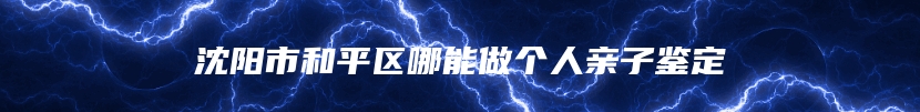 沈阳市和平区哪能做个人亲子鉴定