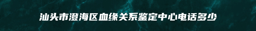 汕头市澄海区血缘关系鉴定中心电话多少