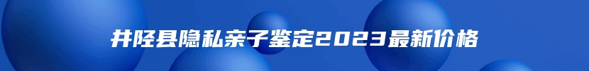 井陉县隐私亲子鉴定2023最新价格