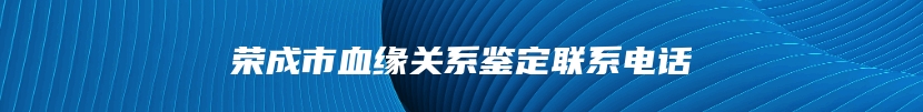 荣成市血缘关系鉴定联系电话