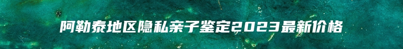 阿勒泰地区隐私亲子鉴定2023最新价格