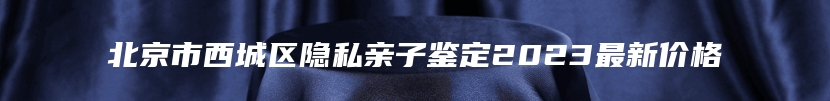 北京市西城区隐私亲子鉴定2023最新价格
