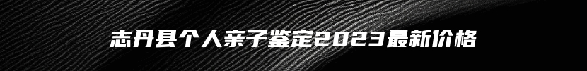 志丹县个人亲子鉴定2023最新价格