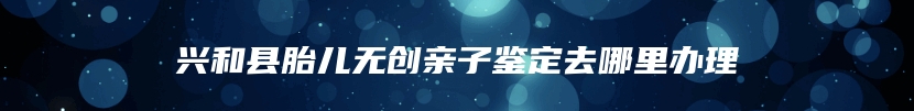 兴和县胎儿无创亲子鉴定去哪里办理