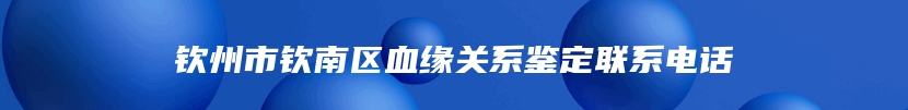 钦州市钦南区血缘关系鉴定联系电话