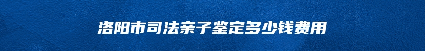 洛阳市司法亲子鉴定多少钱费用